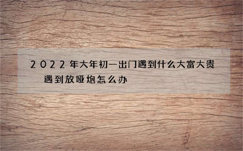 2022年大年初一出门遇到什么大富大贵 遇到放哑炮怎么办